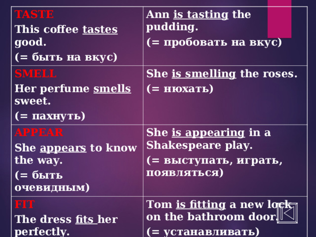 TASTE This coffee tastes good. (= быть на вкус) Ann is tasting the pudding. (= пробовать на вкус) SMELL Her perfume smells sweet. ( = пахнуть) She is smelling the roses. (= нюхать) APPEAR She appears to know the way. (= быть очевидным) She is appearing in a Shakespeare play. (= выступать, играть, появляться) FIT The dress fits her perfectly. ( = быть впору, нужного размера) Tom is fitting a new lock on the bathroom door. (= устанавливать) 