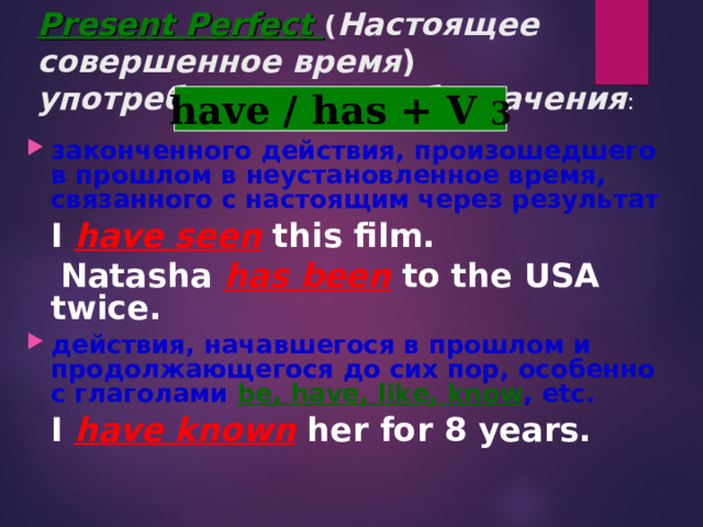 Present Perfect ( Настоящее совершенное время )  употребляется для  обозначения : have / has +  V 3 законченного действия, произошедшего в прошлом в неустановленное время, связанного с настоящим через результат  I have seen this film.  Natasha has been to the USA twice. действия, начавшегося в прошлом и продолжающегося до сих пор, особенно с глаголами be, have, like, know , etc.  I have known her for 8 years.  