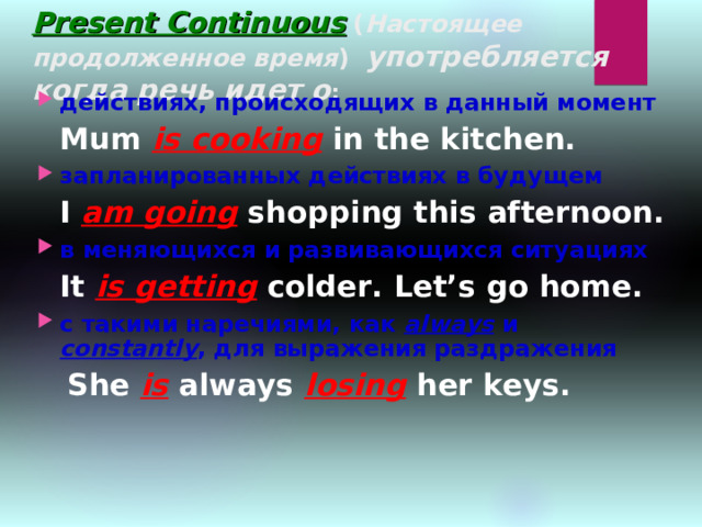 Present Continuous  ( Настоящее продолженное время ) употребляется когда речь идет о : действиях, происходящих в данный момент  Mum is cooking in the kitchen. запланированных действиях в будущем  I am going shopping this afternoon. в меняющихся и развивающихся ситуациях  It is getting colder. Let’s go home. с такими наречиями, как always  и constantly , для выражения раздражения  She is always losing her keys.  