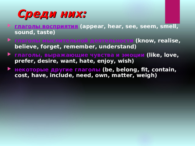 Среди них: глаголы восприятия  (appear, hear, see, seem, smell, sound, taste) глаголы мыслительной деятельности  (know, realise, believe, forget, remember, understand) глаголы, выражающие чувства и эмоции  (like, love, prefer, desire, want, hate, enjoy, wish) некоторые другие глаголы  (be, belong, fit, contain, cost, have, include, need, own, matter, weigh) 