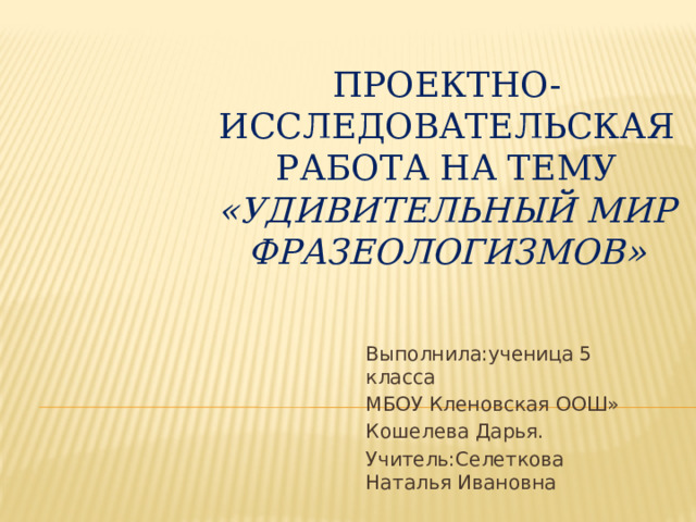 Проектно- исследовательская работа на тему «Удивительный мир фразеологизмов» Выполнила:ученица 5 класса МБОУ Кленовская ООШ» Кошелева Дарья. Учитель:Селеткова Наталья Ивановна 