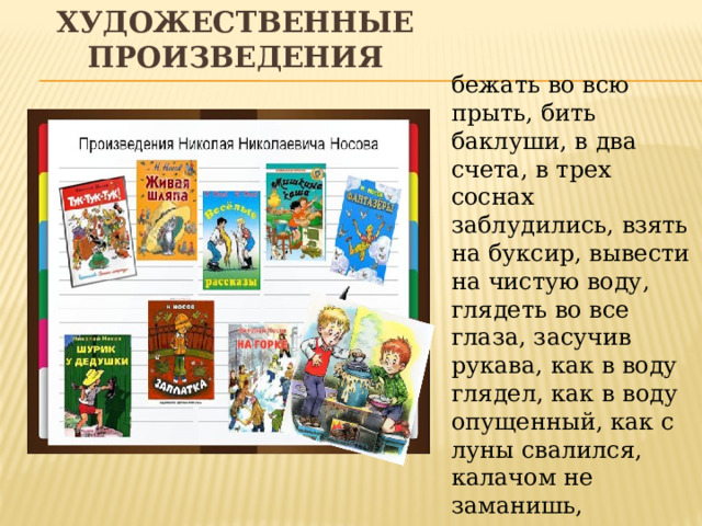 Художественные произведения бежать во всю прыть, бить баклуши, в два счета, в трех соснах заблудились, взять на буксир, вывести на чистую воду, глядеть во все глаза, засучив рукава, как в воду глядел, как в воду опущенный, как с луны свалился, калачом не заманишь, намылить шею, не видать как своих ушей, ни жив ни мертв, пойти на край света, с ног валиться. 