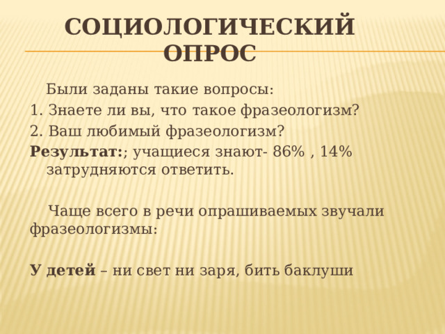 Социологический опрос  Были заданы такие вопросы: 1. Знаете ли вы, что такое фразеологизм? 2. Ваш любимый фразеологизм? Результат: ; учащиеся знают- 86% , 14% затрудняются ответить.  Чаще всего в речи опрашиваемых звучали фразеологизмы:   У детей – ни свет ни заря, бить баклуши 