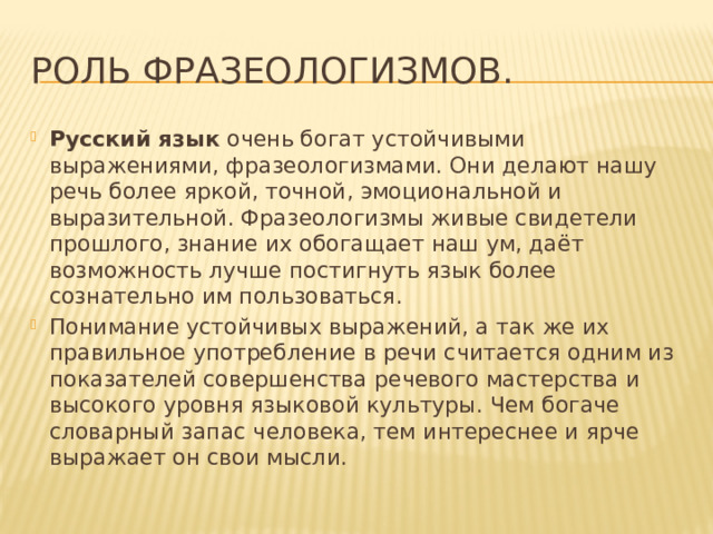 Роль фразеологизмов. Русский язык  очень богат устойчивыми выражениями, фразеологизмами. Они делают нашу речь более яркой, точной, эмоциональной и выразительной. Фразеологизмы живые свидетели прошлого, знание их обогащает наш ум, даёт возможность лучше постигнуть язык более сознательно им пользоваться. Понимание устойчивых выражений, а так же их правильное употребление в речи считается одним из показателей совершенства речевого мастерства и высокого уровня языковой культуры. Чем богаче словарный запас человека, тем интереснее и ярче выражает он свои мысли. 