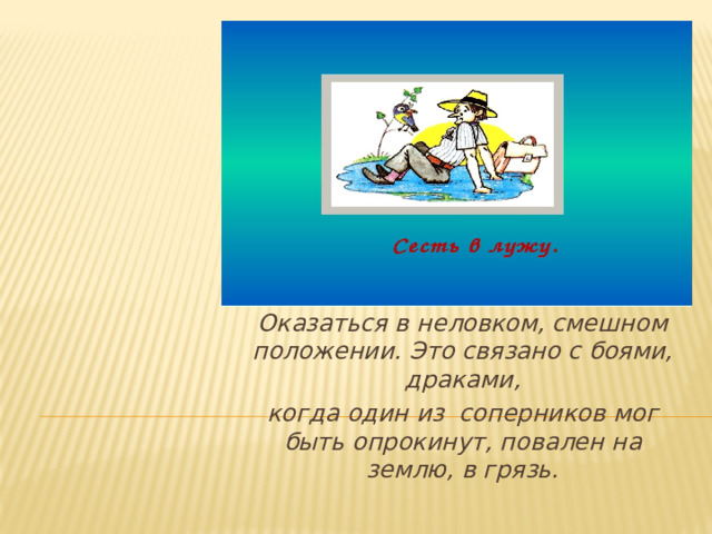 Оказаться в неловком, смешном положении. Это связано с боями, драками, когда один из соперников мог быть опрокинут, повален на землю, в грязь.  