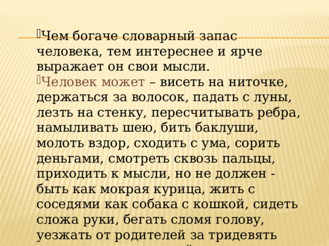 Чем богаче словарный запас человека, тем интереснее и ярче выражает он свои мысли. Человек может – висеть на ниточке, держаться за волосок, падать с луны, лезть на стенку, пересчитывать ребра, намыливать шею, бить баклуши, молоть вздор, сходить с ума, сорить деньгами, смотреть сквозь пальцы, приходить к мысли, но не должен -быть как мокрая курица, жить с соседями как собака с кошкой, сидеть сложа руки, бегать сломя голову, уезжать от родителей за тридевять земель, кривить душой 