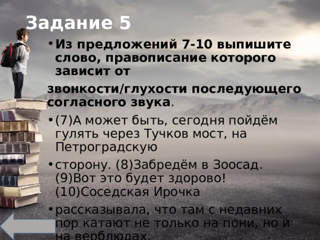 Задание 5 Из предложений 7-10 выпишите слово, правописание которого зависит от звонкости/глухости последующего согласного звука . (7)А может быть, сегодня пойдём гулять через Тучков мост, на Петроградскую сторону. (8)Забредём в Зоосад. (9)Вот это будет здорово! (10)Соседская Ирочка рассказывала, что там с недавних пор катают не только на пони, но и на верблюдах. 