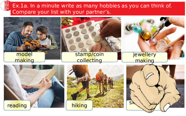 Ex.1a. In a minute write as many hobbies as you can think of. Compare your list with your partner’s. model making stamp/coin collecting jewellery making reading hiking skateboarding 