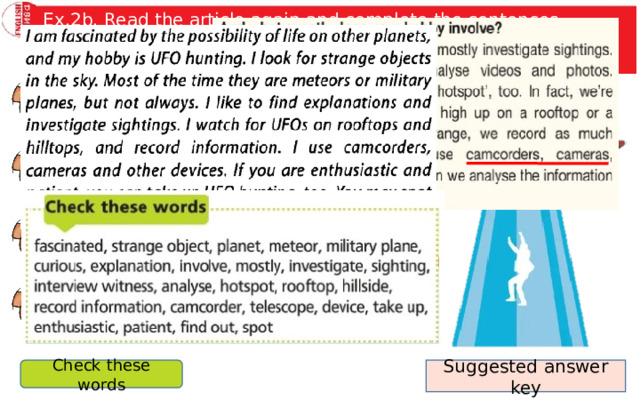 Ex.2b. Read the article again and complete the sentences. Imagine you are Nick and use the words the Check these words box to talk about your hobby to the class. Nick Porter likes UFO hunting because … . His UFO club members mainly … . When they go out, they have … with them. If you want to take up UFO hunting, you need. Suggested answer key Check these words 