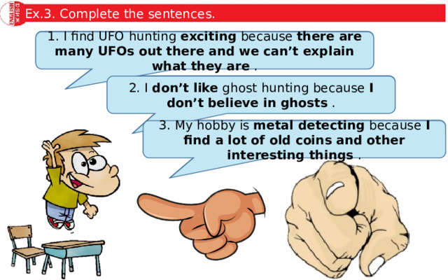 Ex.3. Complete the sentences. 1. I find UFO hunting … because … . 1. I find UFO hunting exciting because there are many UFOs out there and we can’t explain what they are . 2. I … ghost hunting because … . 2. I don’t like ghost hunting because I don’t believe in ghosts . 3. My hobby is … because … . 3. My hobby is metal detecting because I find a lot of old coins and other interesting things . 