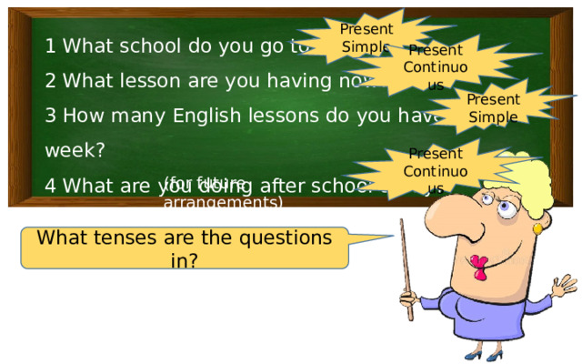 Present Simple 1 What school do you go to? 2 What lesson are you having now? 3 How many English lessons do you have every week? 4 What are you doing after school today? Present Continuous Present Simple Present Continuous (for future arrangements) What tenses are the questions in? 