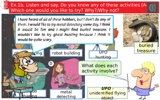Ex.1b. Listen and say. Do you know any of these activities (A-E)? Which one would you like to try? Why?/Why not? buried treasure ghost hunting robot building UFO hunting What does each activity involve? UFO – unidentified flying object metal detecting tornado chasing 