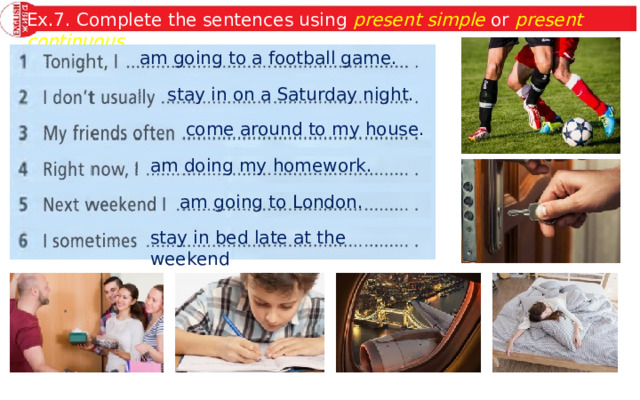 Ex.7. Complete the sentences using present simple or present continuous . am going to a football game. stay in on a Saturday night. come around to my house. am doing my homework. am going to London. stay in bed late at the weekend 