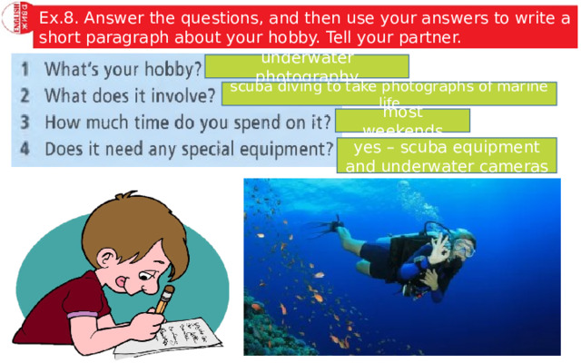 Ex.8. Answer the questions, and then use your answers to write a short paragraph about your hobby. Tell your partner. underwater photography scuba diving to take photographs of marine life most weekends yes – scuba equipment and underwater cameras 