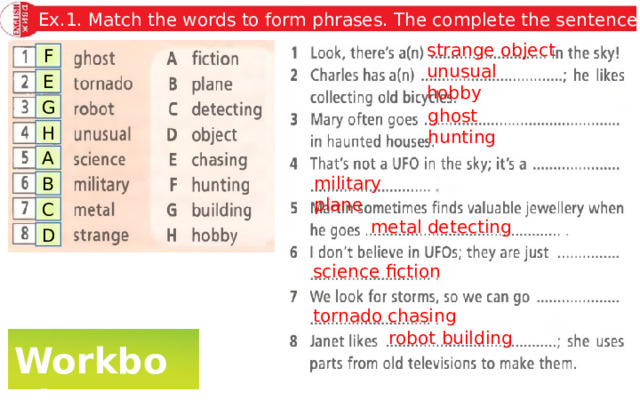 Ex.1. Match the words to form phrases. The complete the sentences. strange object F unusual hobby E G ghost hunting H A military plane B C metal detecting D science fiction tornado chasing robot building Workbook 