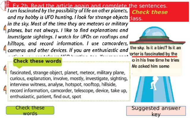 Ex.2b. Read the article again and complete the sentences. Imagine you are Nick and use the words the Check these words box to talk about your hobby to the class. Nick Porter likes UFO hunting because … . His UFO club members mainly … . When they go out, they have … with them. If you want to take up UFO hunting, you need. Suggested answer key Check these words 