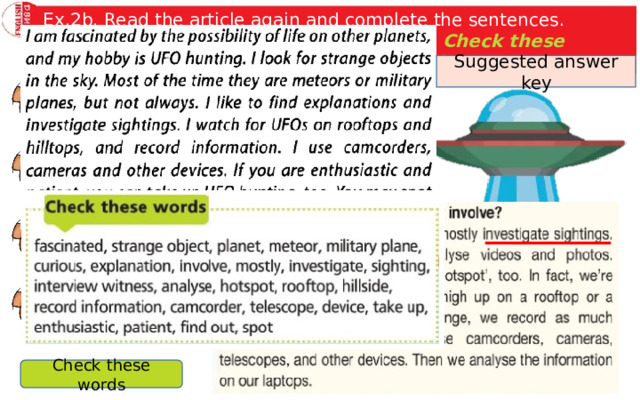 Ex.2b. Read the article again and complete the sentences. Imagine you are Nick and use the words the Check these words box to talk about your hobby to the class. Suggested answer key Nick Porter likes UFO hunting because … . His UFO club members mainly … . When they go out, they have … with them. If you want to take up UFO hunting, you need. Check these words 