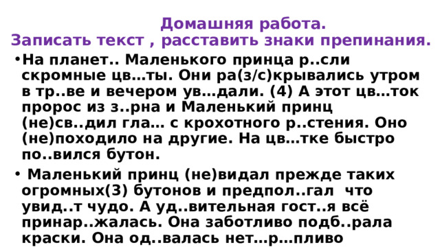  Домашняя работа.  Записать текст , расставить знаки препинания. На планет.. Маленького принца р..сли скромные цв…ты. Они ра(з/с)крывались утром в тр..ве и вечером ув…дали. (4) А этот цв…ток пророс из з..рна и Маленький принц (не)св..дил гла… с крохотного р..стения. Оно (не)походило на другие. На цв…тке быстро по..вился бутон.  Маленький принц (не)видал прежде таких огромных(3) бутонов и предпол..гал что увид..т чудо. А уд..вительная гост..я всё принар..жалась. Она заботливо подб..рала краски. Она од..валась нет…р…пливо прим..ряла л…пестки. Она (не)х..тела явит..ся на свет, словно простой мак. Она х..тела быть кр..сивой. Да, это была ужас..ная кокетка! И вот однажды утром, едва вз..шло со..нце, л…пестки ра(з/с)крылись. 