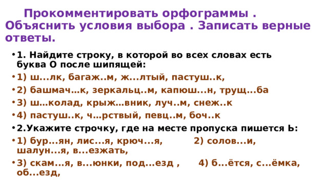  Прокомментировать орфограммы . Объяснить условия выбора . Записать верные ответы. 1. Найдите строку, в которой во всех словах есть буква О после шипящей: 1) ш...лк, багаж..м, ж...лтый, пастуш..к, 2) башмач…к, зеркальц..м, капюш...н, трущ...ба 3) ш…колад, крыж…вник, луч..м, снеж..к 4) пастуш..к, ч…рствый, певц..м, боч..к 2.Укажите строчку, где на месте пропуска пишется Ь: 1) бур...ян, лис...я, крюч...я, 2) солов...и, шалун...я, в...езжать, 3) скам...я, в...юнки, под...езд , 4) б...ётся, с...ёмка, об...езд, 