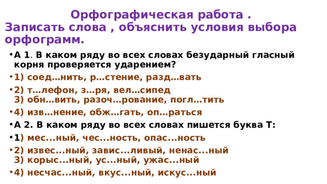  Орфографическая работа .  Записать слова , объяснить условия выбора орфограмм. А 1 .  В каком ряду во всех словах безударный гласный корня проверяется ударением? 1) соед…нить, р…стение, разд…вать 2) т…лефон, з…ря, вел…сипед  3) обн…вить, разоч…рование, погл…тить 4) изв…нение, обж…гать, оп…раться А 2. В каком ряду во всех словах пишется буква Т: 1 ) мес...ный, чес...ность, опас...ность 2) извес...ный, завис...ливый, ненас...ный  3) корыс...ный, ус...ный, ужас...ный 4) несчас...ный, вкус...ный, искус...ный 