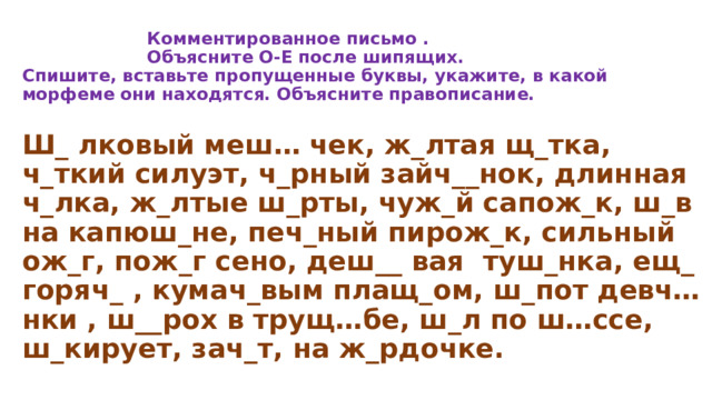    Комментированное письмо .  Объясните О-Е после шипящих.  Спишите, вставьте пропущенные буквы, укажите, в какой морфеме они находятся. Объясните правописание.   Ш_ лковый меш… чек, ж_лтая щ_тка, ч_ткий силуэт, ч_рный зайч__нок, длинная ч_лка, ж_лтые ш_рты, чуж_й сапож_к, ш_в на капюш_не, печ_ный пирож_к, сильный ож_г, пож_г сено, деш__ вая туш_нка, ещ_ горяч_ , кумач_вым плащ_ом, ш_пот девч…нки , ш__рох в трущ…бе, ш_л по ш…ссе, ш_кирует, зач_т, на ж_рдочке. 