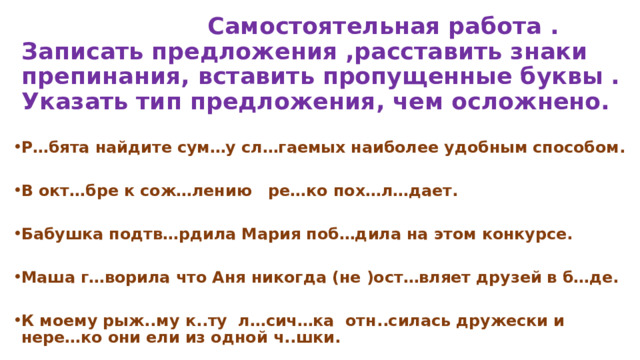  Самостоятельная работа .  Записать предложения ,расставить знаки препинания, вставить пропущенные буквы . Указать тип предложения, чем осложнено.  Р…бята найдите сум…у сл…гаемых наиболее удобным способом.  В окт…бре к сож…лению ре…ко пох…л…дает.  Бабушка подтв…рдила Мария поб…дила на этом конкурсе.  Маша г…ворила что Аня никогда (не )ост…вляет друзей в б…де.  К моему рыж..му к..ту л…сич…ка отн..силась дружески и нере…ко они ели из одной ч..шки.    