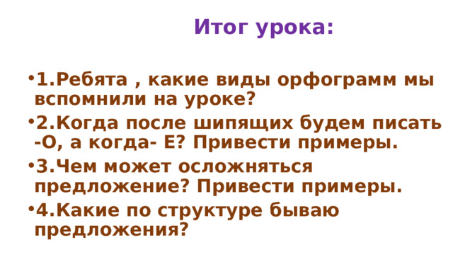  Итог урока: 1.Ребята , какие виды орфограмм мы вспомнили на уроке? 2.Когда после шипящих будем писать -О, а когда- Е? Привести примеры. 3.Чем может осложняться предложение? Привести примеры. 4.Какие по структуре бываю предложения? 