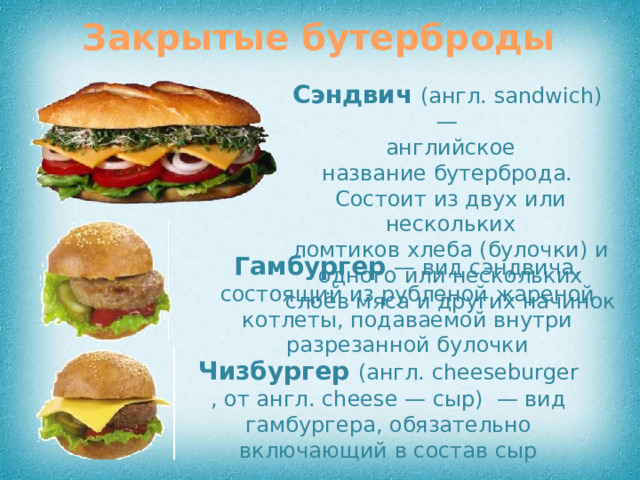 Закрытые бутерброды Сэндвич   (англ. sandwich) — английское название бутерброда. Состоит из двух или нескольких ломтиков хлеба (булочки) и одного или нескольких слоёв мяса и других начинок Гамбургер  — вид сэндвича, состоящий из рубленой жареной котлеты, подаваемой внутри разрезанной булочки Чизбургер  (англ. cheeseburger, от англ. cheese — сыр)  — вид гамбургера, обязательно включающий в состав сыр
