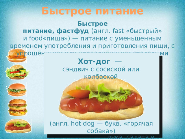 Быстрое питание Быстрое питание, фастфуд  (англ. fast «быстрый» и food«пища») — питание с уменьшенным временем употребления и приготовления пищи, с упрощёнными или упразднёнными столовыми приборами или вне стола (англ. fish — рыба) (англ. hot dog — букв. «горячая собака») Биг-мак   — вид гамбургера, состоящий из булочки, разрезанной на три части (самая верхняя часть сверху присыпана кунжутом), Чикенбургер  — вид гамбургера, обязательно включающий в состав куриное мясо Фишбургер  — вид гамбургера, Веджибургер — вегетарианский гамбургер, не содержащий мяса Хот-дог   —   сэндвич с сосиской или колбаской в котором мясная котлета заменяется жареной рыбой Помните: увлечение фастфудом — причина многих болезней! двух котлет, одного маленького кусочка сыра, кусочка маринованного огурца, лука, салата и соуса 8