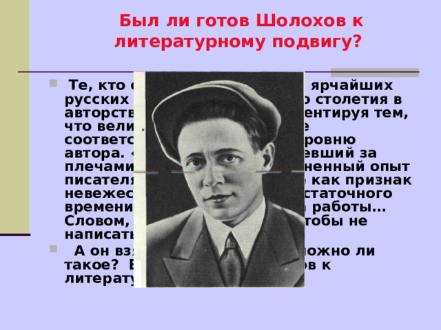 Был ли готов Шолохов к литературному подвигу?    Те, кто оказывает одному из ярчайших русских писателей прошлого столетия в авторстве, делает это, аргументируя тем, что величие произведения не соответствует культурному уровню автора. «Мальчишка», не имевший за плечами университетов (жизненный опыт писателя учитывался скорее как признак невежества), не имевший достаточного времени для подобного рода работы… Словом, все предпосылки, чтобы не написать шедевр, - налицо.  А он взял - и написал? Возможно ли такое? Был ли готов Шолохов к литературному подвигу? 