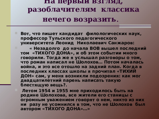 На первый взгляд, разоблачителям классика нечего возразить .   Вот, что пишет кандидат филологических наук, профессор Тульского педагогического университета Леонид Николаевич Санжаров:  « Незадолго до начала ВОВ вышел последний том «ТИХОГО ДОНА», и об этом событии много говорили. Тогда же я услышал разговоры о том, что роман написал не Шолохов… Потом началась война, и это все отошло на задний план. Когда в последних классах школы я прочитал «ТИХИЙ ДОН» сам, у меня возникли подозрения: как мог двадцатилетний парень написать такую блестящую вещь?.  Летом 1954 и 1955 мне приходилось быть на родине Шолохова, все жители его станицы с огромным уважением говорят о нем, никто из них ни разу не усомнился в том, что не Шолохов был автором «ТИХОГО ДОНА»…» 