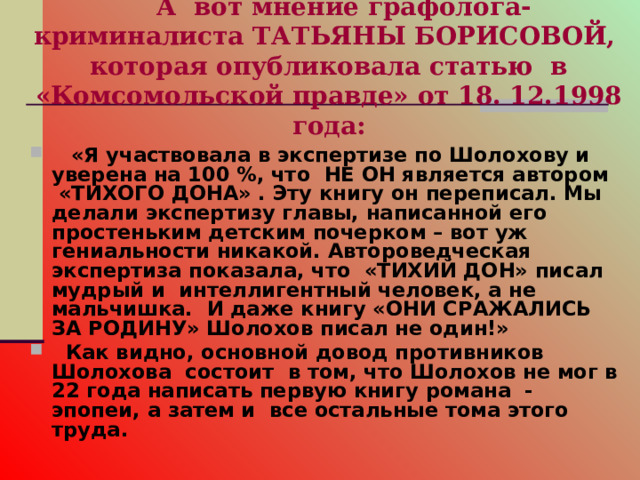  А вот мнение графолога-криминалиста ТАТЬЯНЫ БОРИСОВОЙ,  которая опубликовала статью в «Комсомольской правде» от 18. 12.1998 года:    «Я участвовала в экспертизе по Шолохову и уверена на 100 %, что НЕ ОН является автором «ТИХОГО ДОНА» . Эту книгу он переписал. Мы делали экспертизу главы, написанной его простеньким детским почерком – вот уж гениальности никакой. Автороведческая экспертиза показала, что «ТИХИЙ ДОН» писал мудрый и интеллигентный человек, а не мальчишка. И даже книгу «ОНИ СРАЖАЛИСЬ ЗА РОДИНУ» Шолохов писал не один!»  Как видно, основной довод противников Шолохова состоит в том, что Шолохов не мог в 22 года написать первую книгу романа - эпопеи, а затем и все остальные тома этого труда. 