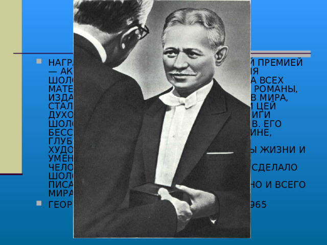 НАГРАЖДЕНИЕ ШОЛОХОВА НОБЕЛЕВСКОЙ ПРЕМИЕЙ — АКТ СОВЕРШЕН­НО ЗАКОНОМЕРНЫЙ. ИМЯ ШОЛОХОВА ДАВНЫМ-ДАВНО ИЗВЕСТНО НА ВСЕХ МАТЕРИКАХ ЗЕМЛИ. ЕГО ЗАМЕЧАТЕЛЬНЫЕ РОМАНЫ, ИЗДАННЫЕ НА МНО­ГИХ ДЕСЯТКАХ ЯЗЫКОВ МИРА, СТАЛИ НЕОТЪЕМЛЕМОЙ И ВАЖНОЙ ЧАСТИ ЦЕЙ ДУХОВНОЙ ЖИЗНИ МНОГИХ НАРОДОВ, КНИГИ ШОЛОХОВА ВЛАДЕЮТ УМАМИ МИЛЛИОНОВ. ЕГО БЕССТРАШНОЕ СЛУЖЕНИЕ НАРОДУ И РОДИНЕ, ГЛУБОКИЙ ГУМАНИЗМ, МОГУЧАЯ СИЛА ХУДОЖЕСТВЕННОГО ВОСПРИЯТИЯ ПРАВДЫ ЖИЗНИ И УМЕНИЕ ПОНЯТЬ И ГЛУБОКО РАСКРЫТЬ ЧЕЛОВЕЧЕСКУЮ ДУШУ,— ВСЕ ЭТО ДАВНО СДЕЛАЛО ШОЛОХОВА ОДНИМ ИЗ САМЫХ ЛЮБИМЫХ ПИСАТЕЛЕЙ НЕ ТОЛЬКО НАШЕЙ СТРАНЫ, НО И ВСЕГО МИРА. ГЕОРГИЙ МАРКОВ. «ЖИВАЯ СЛАВА». 1965 