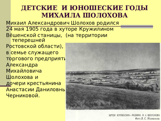 ДЕТСКИЕ И ЮНОШЕСКИЕ ГОДЫ МИХАИЛА ШОЛОХОВА   Михаил Александрович Шолохов родился 24 мая 1905 года в хуторе Кружилином Вёшенской станицы, (на территории теперешней Ростовской области), в семье служащего торгового предприятия Александра Михайловича Шолохова и дочери крестьянина Анастасии Даниловны Черниковой. 