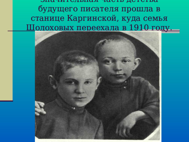 Значительная часть детства будущего писателя прошла в станице Каргинской, куда семья Шолоховых переехала в 1910 году.   