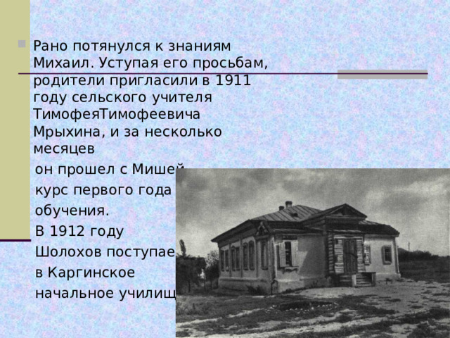 Рано потянулся к знаниям Михаил. Уступая его просьбам, родители пригласили в 1911 году сельского учителя ТимофеяТимофеевича Мрыхина, и за несколько месяцев  он прошел с Мишей  курс первого года  обучения.  В 1912 году  Шолохов поступает  в Каргинское  начальное училище. 