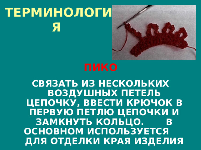 ТЕРМИНОЛОГИЯ  ПИКО  СВЯЗАТЬ ИЗ НЕСКОЛЬКИХ ВОЗДУШНЫХ ПЕТЕЛЬ ЦЕПОЧКУ, ВВЕСТИ КРЮЧОК В ПЕРВУЮ ПЕТЛЮ ЦЕПОЧКИ И ЗАМКНУТЬ КОЛЬЦО. В ОСНОВНОМ ИСПОЛЬЗУЕТСЯ ДЛЯ ОТДЕЛКИ КРАЯ ИЗДЕЛИЯ 