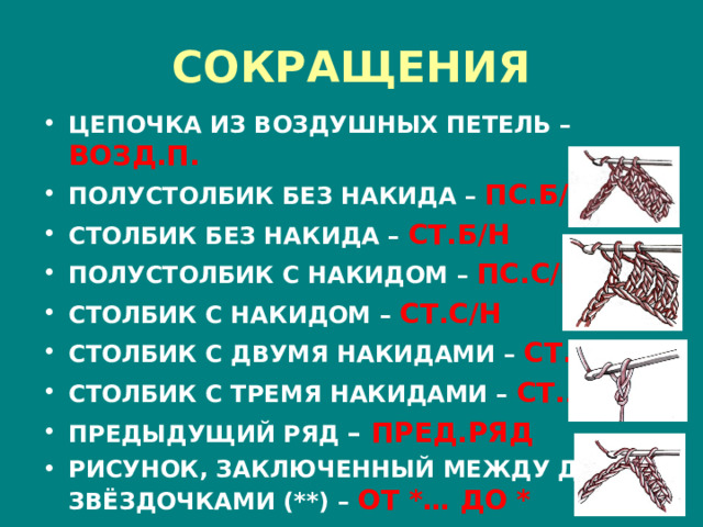 СОКРАЩЕНИЯ ЦЕПОЧКА ИЗ ВОЗДУШНЫХ ПЕТЕЛЬ – ВОЗД.П. ПОЛУСТОЛБИК БЕЗ НАКИДА  – ПС.Б/Н СТОЛБИК БЕЗ НАКИДА  –  СТ.Б/Н ПОЛУСТОЛБИК С НАКИДОМ  –  ПС.С/Н СТОЛБИК С НАКИДОМ –  СТ.С/Н СТОЛБИК С ДВУМЯ НАКИДАМИ –  СТ.2/Н СТОЛБИК С ТРЕМЯ НАКИДАМИ –  СТ.3/Н ПРЕДЫДУЩИЙ РЯД  – ПРЕД.РЯД РИСУНОК, ЗАКЛЮЧЕННЫЙ МЕЖДУ ДВУМЯ ЗВЁЗДОЧКАМИ (**)  –  ОТ *… ДО * 