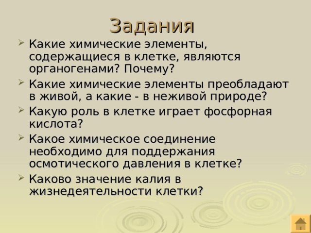 Задания Какие химические элементы, содержащиеся в клетке, являются органогенами? Почему? Какие химические элементы преобладают в живой, а какие - в неживой природе? Какую роль в клетке играет фосфорная кислота? Какое химическое соединение необходимо для поддержания осмотического давления в клетке? Каково значение калия в жизнедеятельности клетки? 