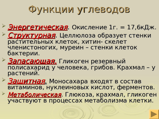 Функции углеводов  Энергетическая . Окисление 1г. = 17,6кДж. Структурная . Целлюлоза образует стенки растительных клеток, хитин- скелет членистоногих, муреин – стенки клеток бактерии. Запасающая.  Гликоген резервный полисахарид у человека, грибов. Крахмал – у растений. Защитная .  Моносахара  входят в состав  витаминов, нуклеиновых кислот, ферментов. Метаболическая . Глюкоза, крахмал, гликоген участвуют в процессах метаболизма клетки. 