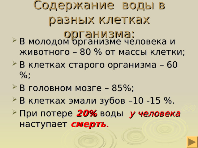 Содержание воды в разных клетках организма: В молодом организме человека и животного – 80 % от массы клетки; В клетках старого организма – 60 %; В головном мозге – 85%; В клетках эмали зубов –10 -15 %. При потере 20%  воды у человека наступает смерть . 