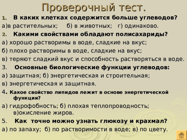 Проверочный тест. В каких клетках содержится больше углеводов? а)в растительных; б) в животных; г) одинаково. Какими свойствами обладают полисахариды? а) хорошо растворимы в воде, сладкие на вкус; б) плохо растворимы в воде, сладкие на вкус; в) теряют сладкий вкус и способность растворяться в воде. 3. Основные биологические функции углеводов: а) защитная; б) энергетическая и строительная; в) энергетическая и защитная. 4 . Какое свойство липидов лежит в основе энергетической функции? а) гидрофобность; б) плохая теплопроводность; в)окисление жиров. 5. Как точно можно узнать глюкозу и крахмал? а) по запаху; б) по растворимости в воде; в) по цвету. 