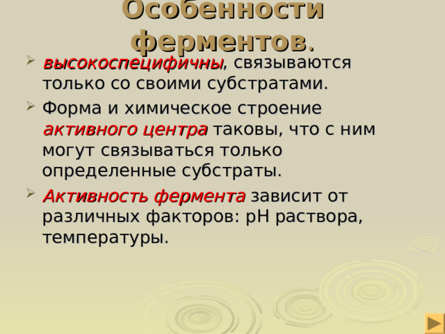 Особенности ферментов . высокоспецифичны , связываются только со своими субстратами. Форма и химическое строение активного центра таковы, что с ним могут связываться только определенные субстраты. Активность фермента зависит от различных факторов: рН раствора, температуры.  