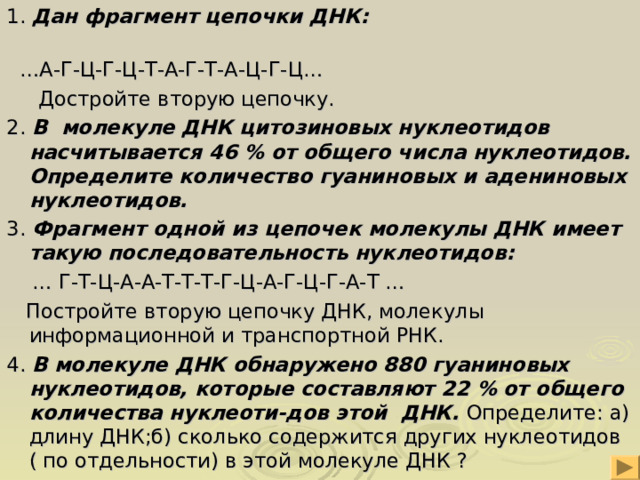 1. Дан фрагмент цепочки ДНК: … А-Г-Ц-Г-Ц-Т-А-Г-Т-А-Ц-Г-Ц…  Достройте вторую цепочку. 2. В молекуле ДНК цитозиновых нуклеотидов насчитывается 46 % от общего числа нуклеотидов. Определите количество гуаниновых и адениновых нуклеотидов. 3. Фрагмент одной из цепочек молекулы ДНК имеет такую последовательность нуклеотидов: … Г-Т-Ц-А-А-Т-Т-Т-Г-Ц-А-Г-Ц-Г-А-Т …  Постройте вторую цепочку ДНК, молекулы информационной и транспортной РНК. 4. В молекуле ДНК обнаружено 880 гуаниновых нуклеотидов, которые составляют 22 % от общего количества нуклеоти-дов этой ДНК. Определите: а) длину ДНК;б) сколько содержится других нуклеотидов ( по отдельности) в этой молекуле ДНК ? 