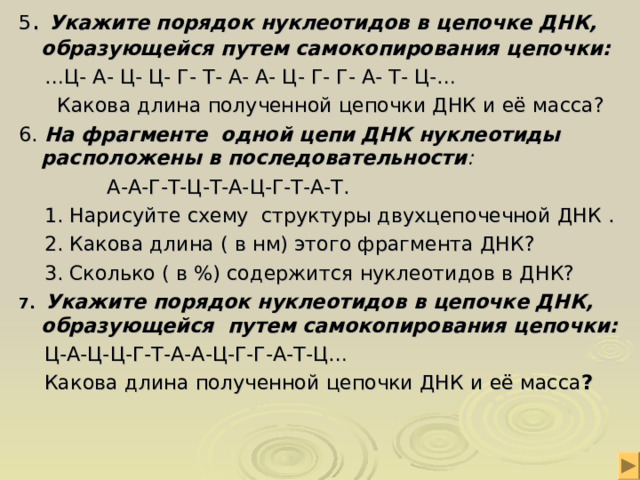 5 . Укажите порядок нуклеотидов в цепочке ДНК, образующейся путем самокопирования цепочки: … Ц- А- Ц- Ц- Г- Т- А- А- Ц- Г- Г- А- Т- Ц-…  Какова длина полученной цепочки ДНК и её масса? 6. На фрагменте одной цепи ДНК нуклеотиды расположены в последовательности :   А-А-Г-Т-Ц-Т-А-Ц-Г-Т-А-Т.  1. Нарисуйте схему структуры двухцепочечной ДНК .  2. Какова длина ( в нм) этого фрагмента ДНК?  3. Сколько ( в %) содержится нуклеотидов в ДНК? 7. Укажите порядок нуклеотидов в цепочке ДНК, образующейся путем самокопирования цепочки:  Ц-А-Ц-Ц-Г-Т-А-А-Ц-Г-Г-А-Т-Ц…  Какова длина полученной цепочки ДНК и её масса ? 