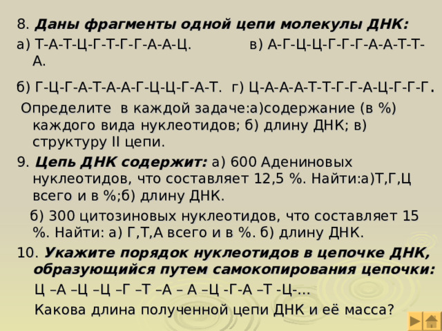 8. Даны фрагменты одной цепи молекулы ДНК: а) Т-А-Т-Ц-Г-Т-Г-Г-А-А-Ц. в) А-Г-Ц-Ц-Г-Г-Г-А-А-Т-Т-А. б) Г-Ц-Г-А-Т-А-А-Г-Ц-Ц-Г-А-Т. г) Ц-А-А-А-Т-Т-Г-Г-А-Ц-Г-Г-Г .  Определите в каждой задаче:а)содержание (в %) каждого вида нуклеотидов; б) длину ДНК; в) структуру II цепи. 9. Цепь ДНК содержит: а) 600 Адениновых нуклеотидов, что составляет 12,5 %. Найти:а)Т,Г,Ц всего и в %;б) длину ДНК.  б) 300 цитозиновых нуклеотидов, что составляет 15 %. Найти: а) Г,Т,А всего и в %. б) длину ДНК. 10. Укажите порядок нуклеотидов в цепочке ДНК, образующийся путем самокопирования цепочки:  Ц –А –Ц –Ц –Г –Т –А – А –Ц -Г-А –Т -Ц-…  Какова длина полученной цепи ДНК и её масса? 