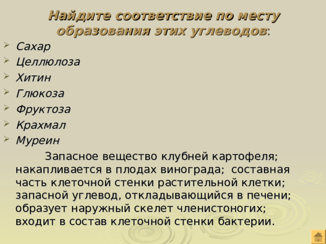 Найдите соответствие по месту образования этих углеводов : Сахар Целлюлоза Хитин Глюкоза Фруктоза Крахмал Муреин  Запасное вещество клубней картофеля; накапливается в плодах винограда; составная часть клеточной стенки растительной клетки; запасной углевод, откладывающийся в печени; образует наружный скелет членистоногих; входит в состав клеточной стенки бактерии. 