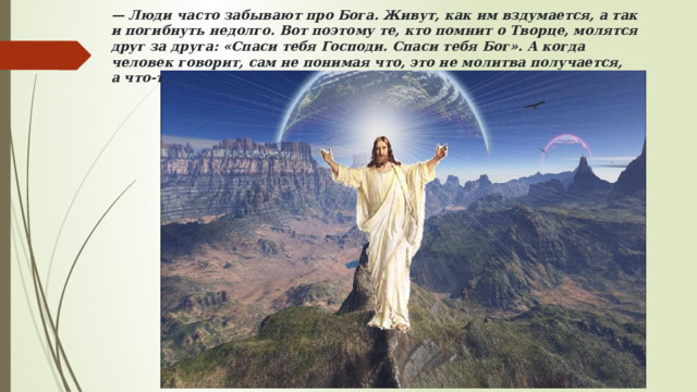 —  Люди часто забывают про Бога. Живут, как им вздумается, а так и погибнуть недолго. Вот поэтому те, кто помнит о Творце, молятся друг за друга: «Спаси тебя Господи. Спаси тебя Бог». А когда человек говорит, сам не понимая что, это не молитва получается, а что-то другое. Ведь так? 
