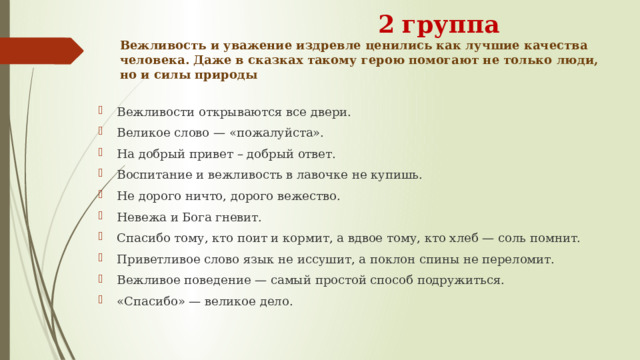  2  группа  Вежливость и уважение издревле ценились как лучшие качества человека. Даже в сказках такому герою помогают не только люди, но и силы природы Вежливости открываются все двери. Великое слово — «пожалуйста». На добрый привет – добрый ответ. Воспитание и вежливость в лавочке не купишь. Не дорого ничто, дорого вежество. Невежа и Бога гневит. Спасибо тому, кто поит и кормит, а вдвое тому, кто хлеб — соль помнит. Приветливое слово язык не иссушит, а поклон спины не переломит. Вежливое поведение — самый простой способ подружиться. «Спасибо» — великое дело. 