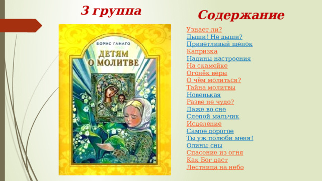  3  группа  Содержание Узнает ли?  Дыши! Не дыши?  Приветливый щенок  Капризка  Надины настроения  На скамейке  Огонёк веры  О чём молиться?  Тайна молитвы  Новенькая  Разве не чудо?  Даже во сне  Слепой мальчик  Исцеление  Самое дорогое  Ты уж полюби меня!  Олины сны  Спасение из огня  Как Бог даст  Лестница на небо 